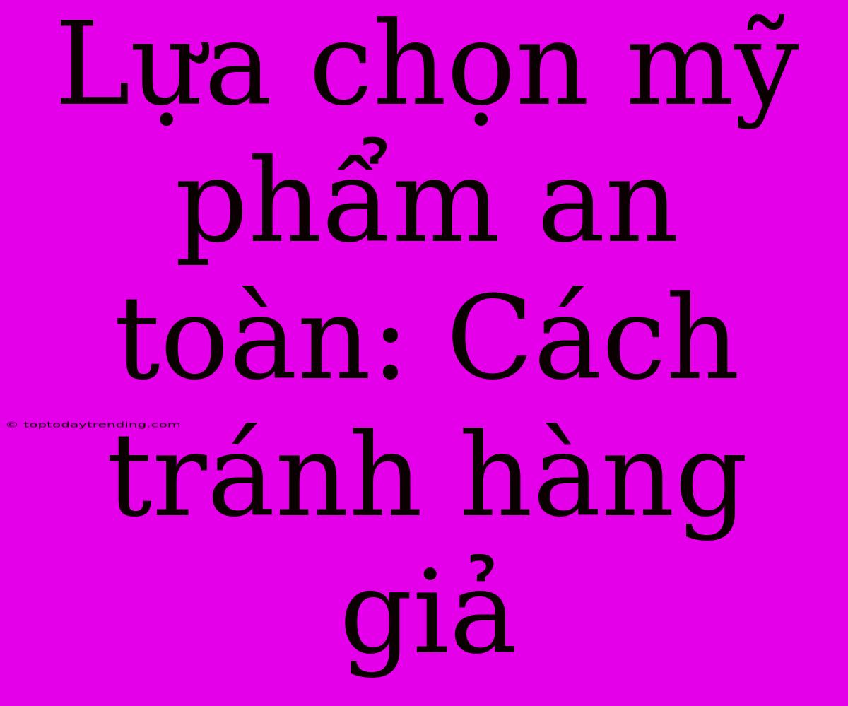 Lựa Chọn Mỹ Phẩm An Toàn: Cách Tránh Hàng Giả