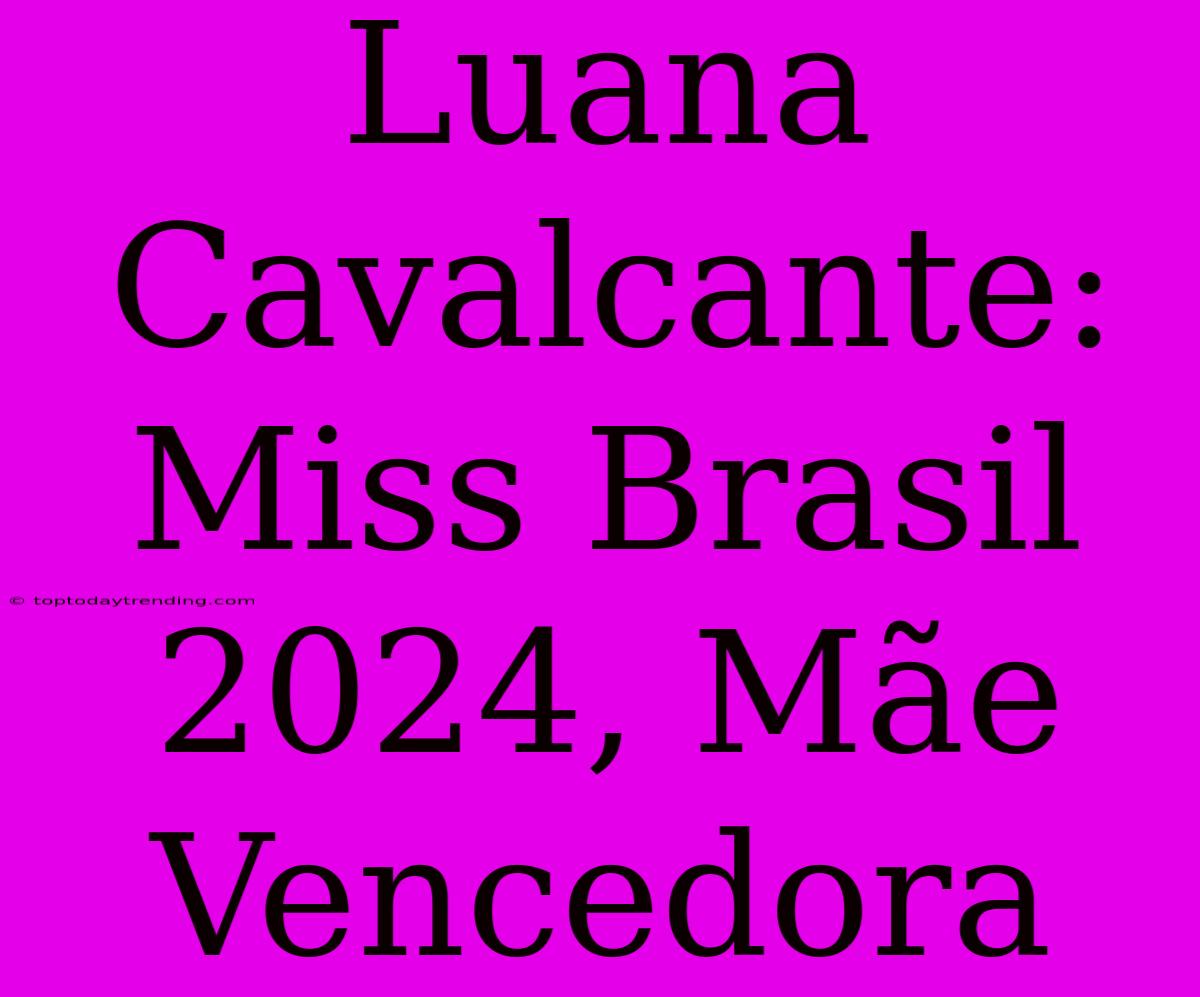 Luana Cavalcante: Miss Brasil 2024, Mãe Vencedora