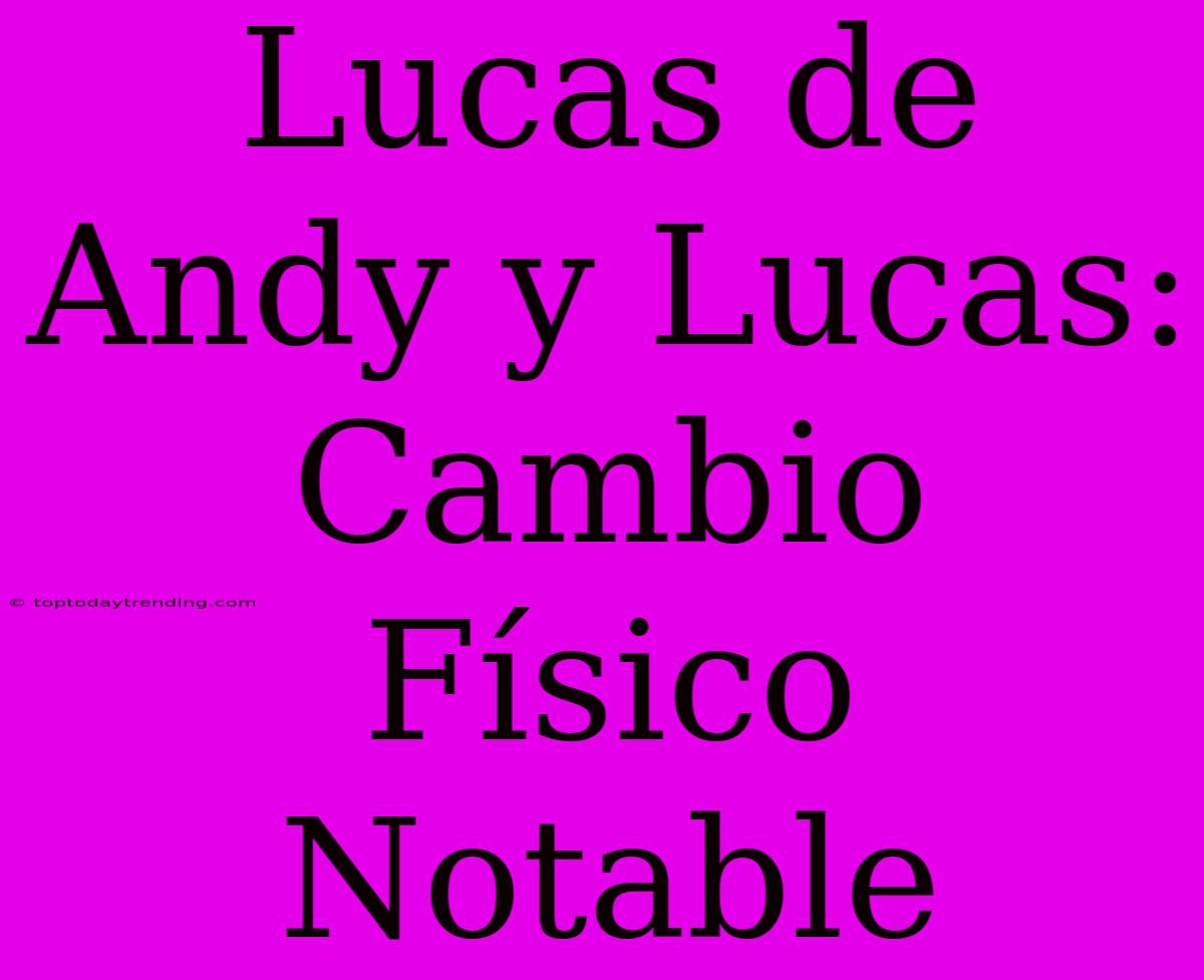 Lucas De Andy Y Lucas: Cambio Físico Notable