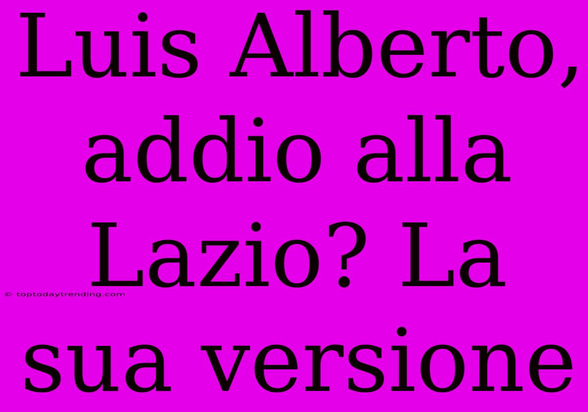 Luis Alberto, Addio Alla Lazio? La Sua Versione