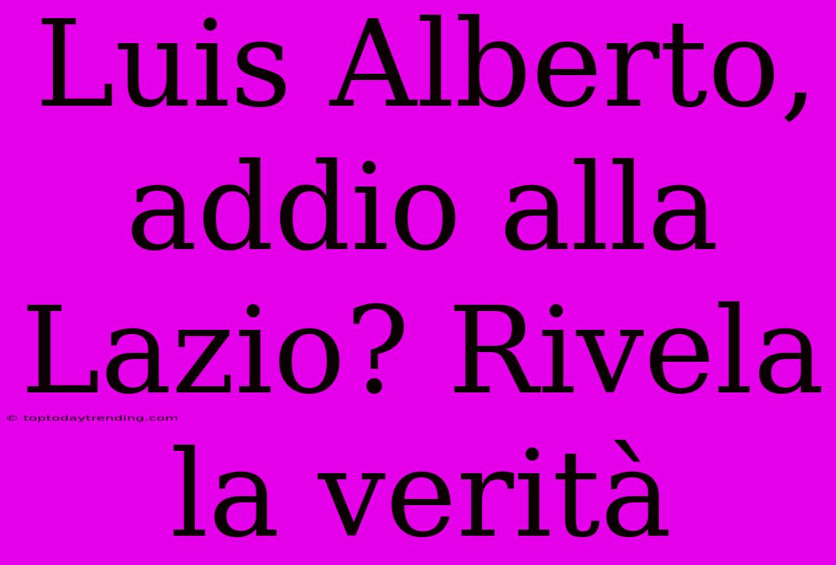 Luis Alberto, Addio Alla Lazio? Rivela La Verità