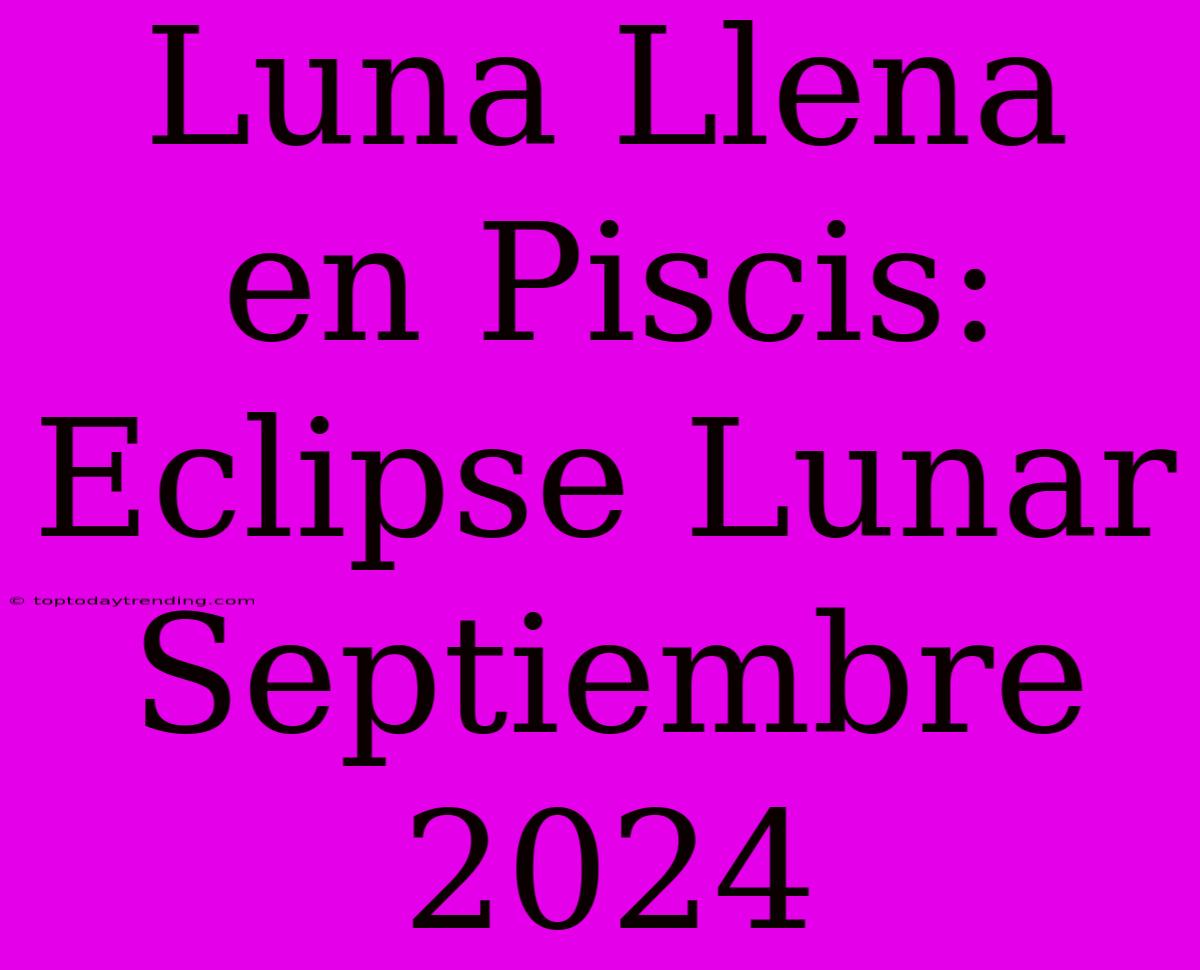 Luna Llena En Piscis: Eclipse Lunar Septiembre 2024