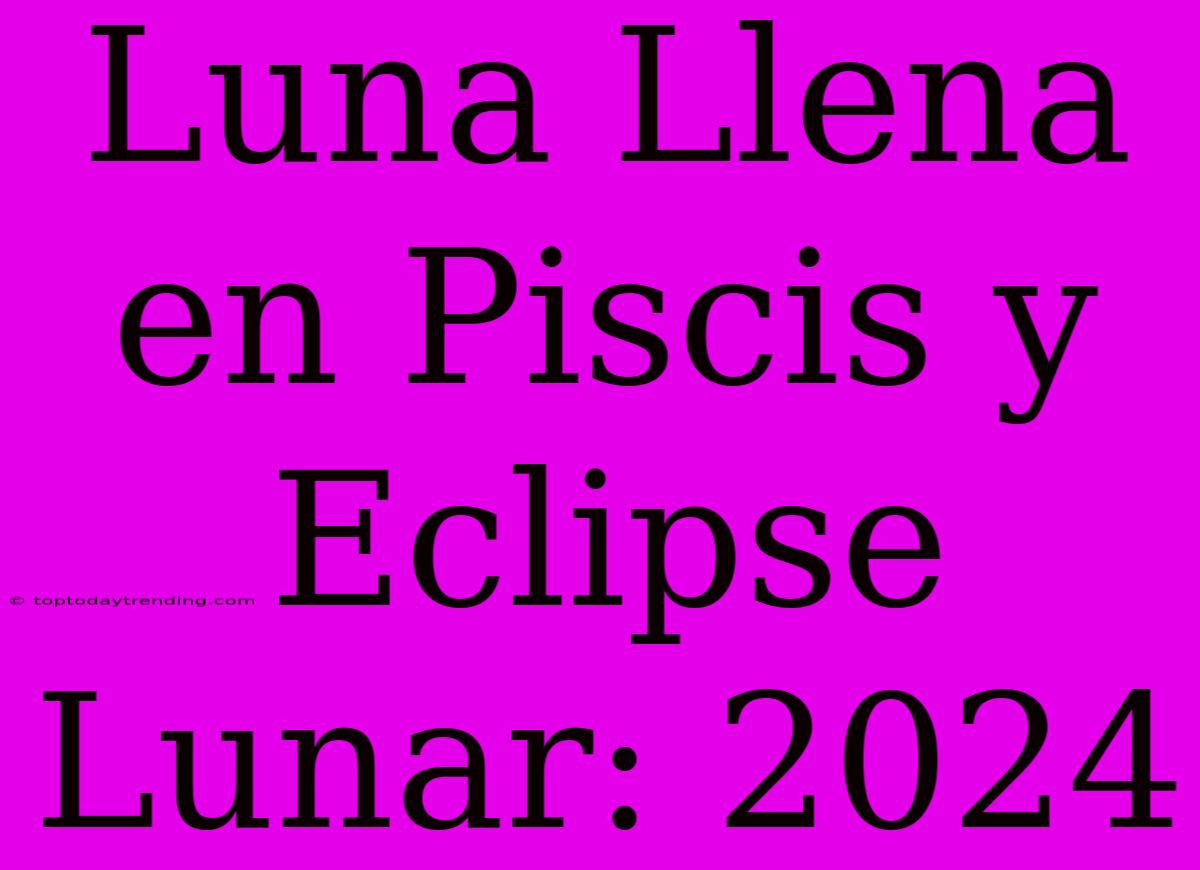 Luna Llena En Piscis Y Eclipse Lunar: 2024