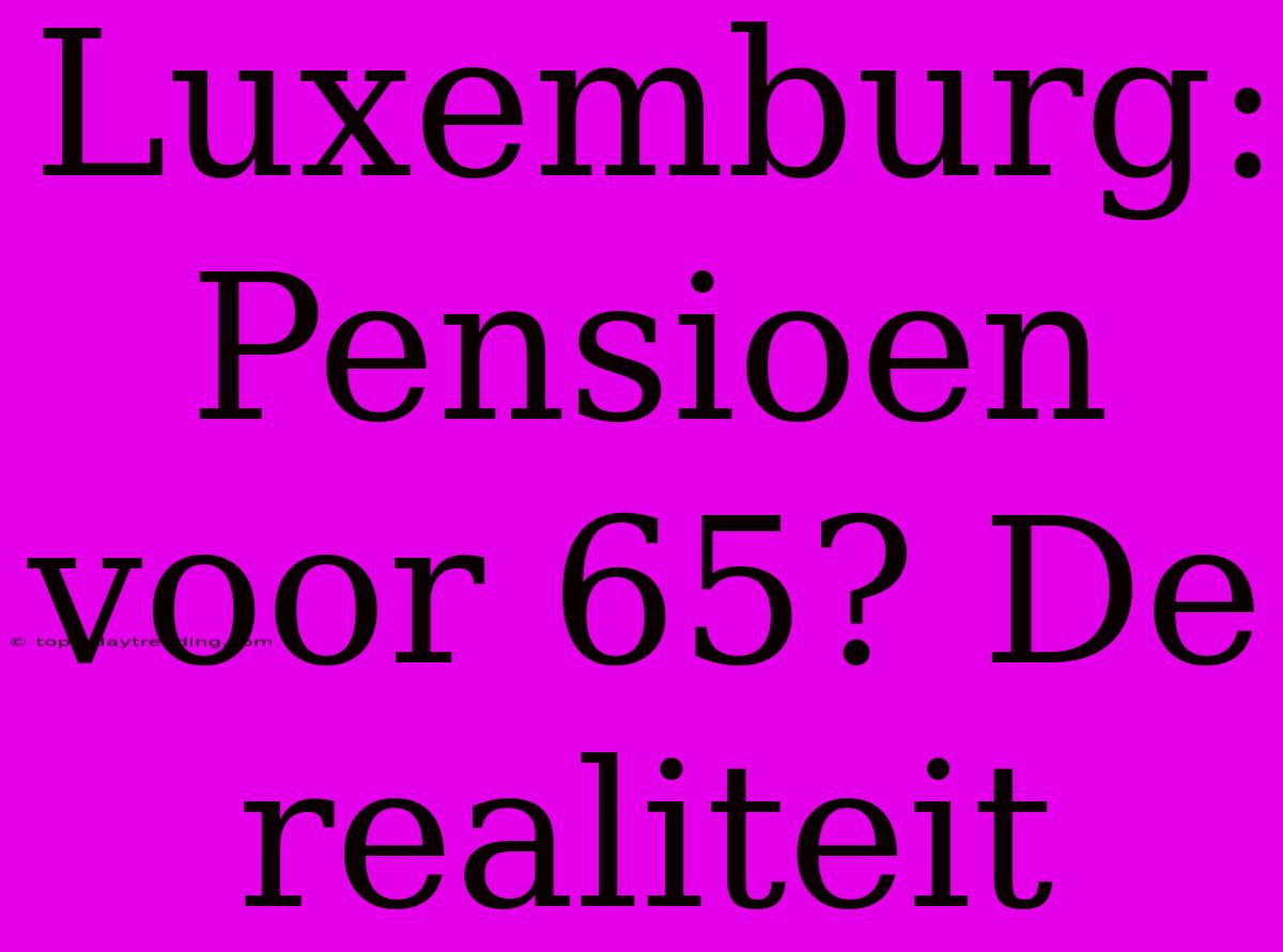 Luxemburg: Pensioen Voor 65? De Realiteit