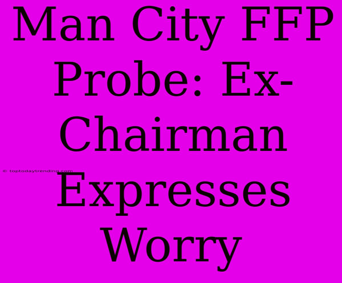 Man City FFP Probe: Ex-Chairman Expresses Worry