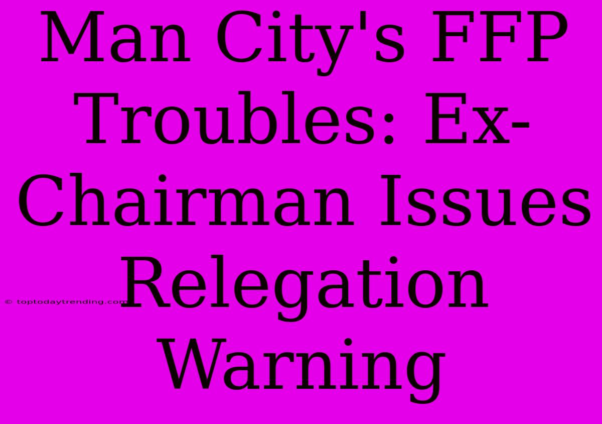 Man City's FFP Troubles: Ex-Chairman Issues Relegation Warning