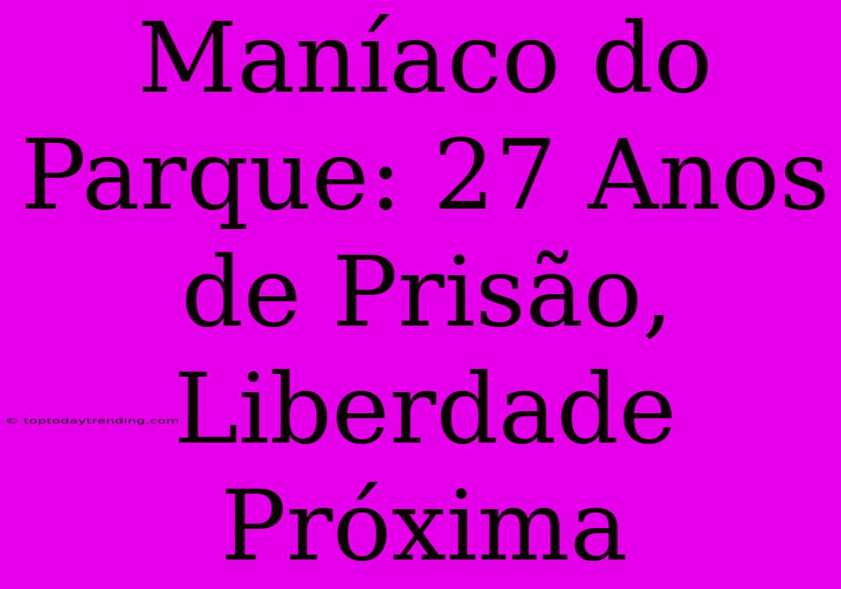 Maníaco Do Parque: 27 Anos De Prisão, Liberdade Próxima