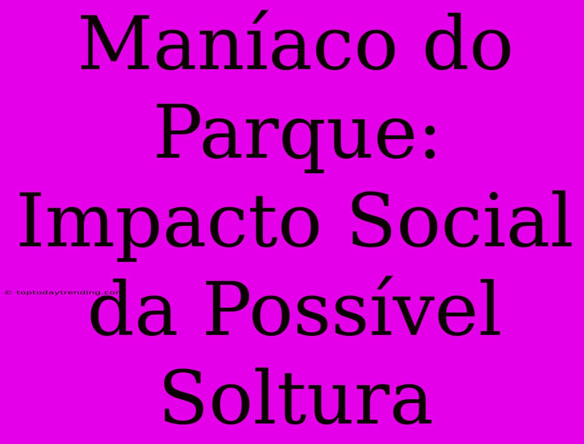 Maníaco Do Parque: Impacto Social Da Possível Soltura