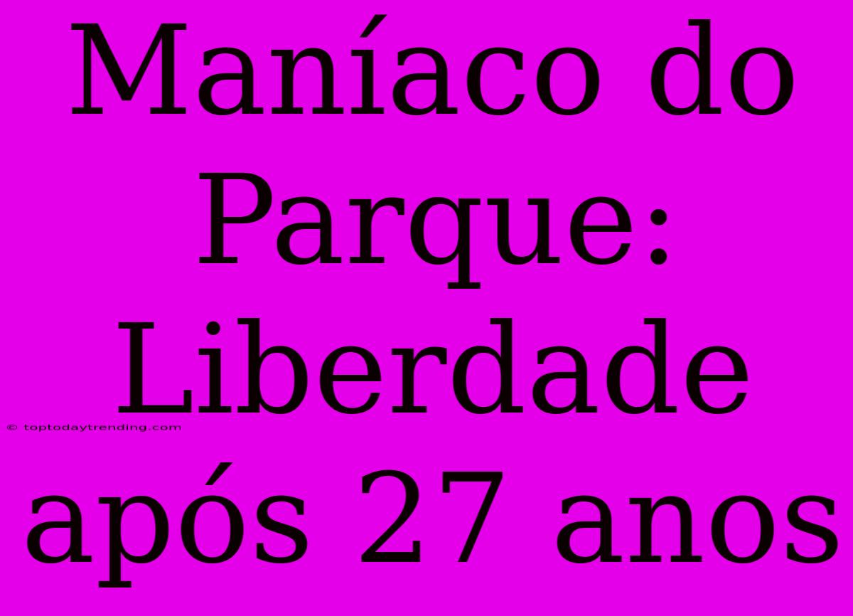 Maníaco Do Parque: Liberdade Após 27 Anos