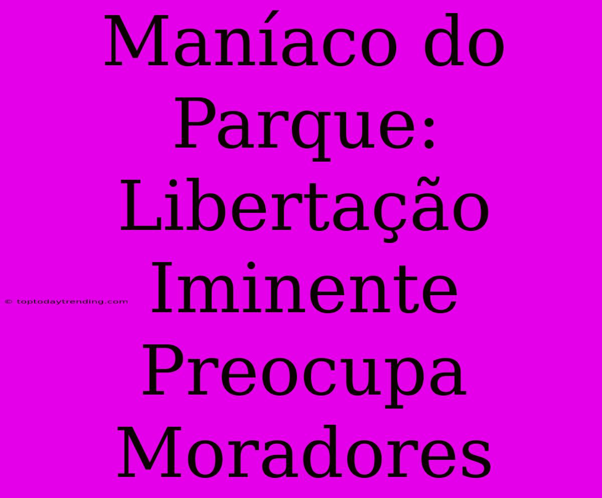 Maníaco Do Parque: Libertação Iminente Preocupa Moradores