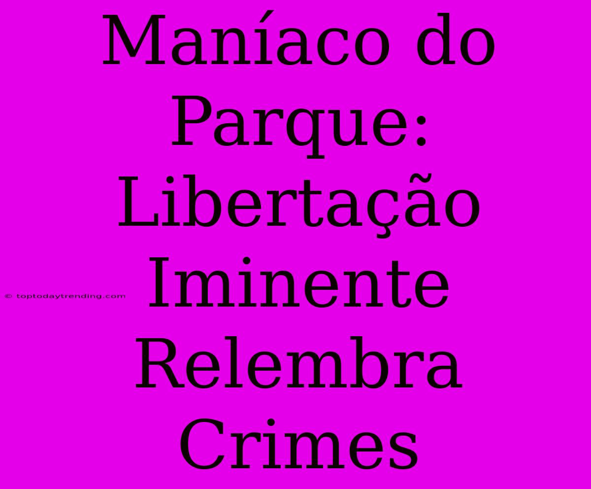 Maníaco Do Parque: Libertação Iminente Relembra Crimes