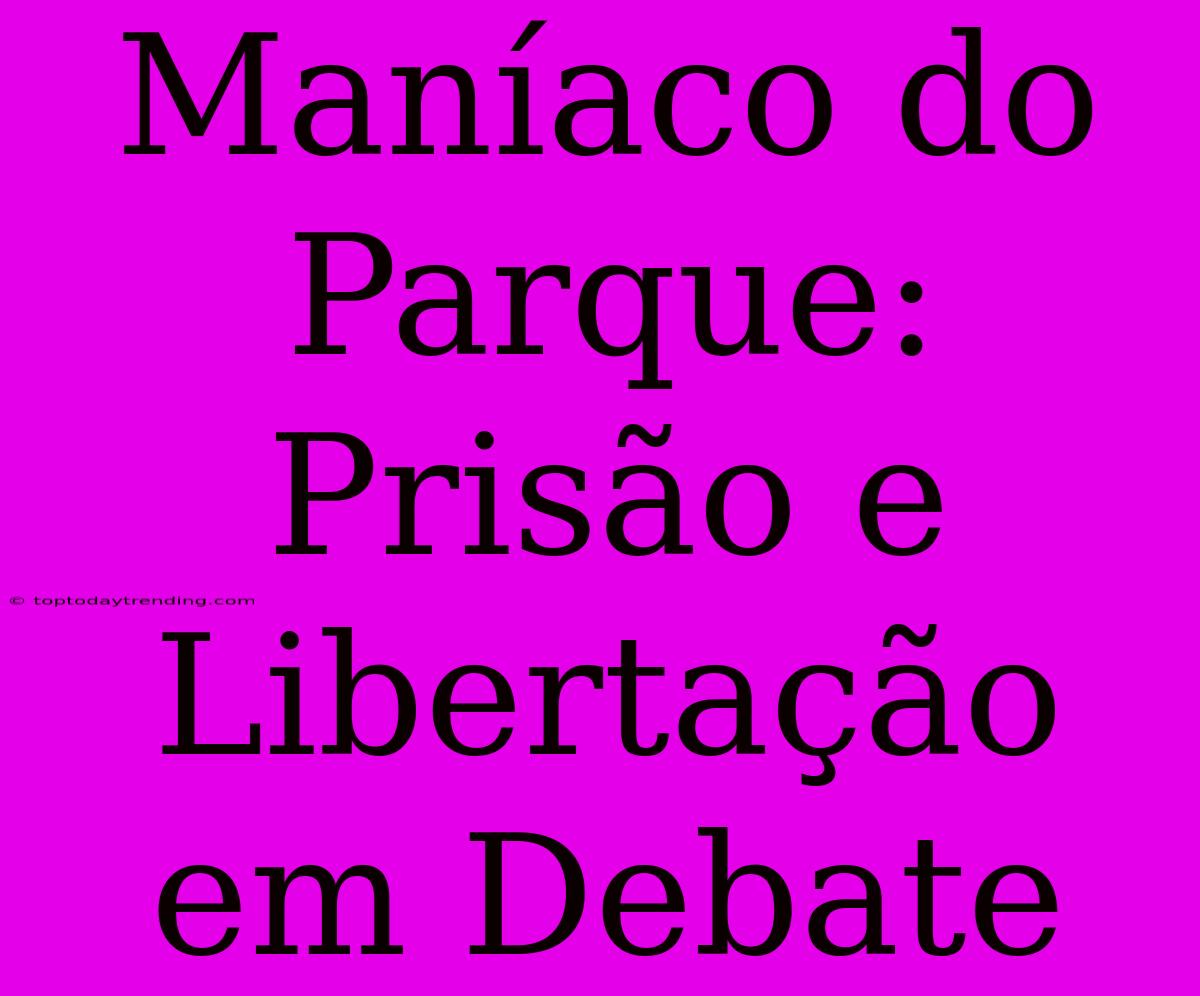 Maníaco Do Parque: Prisão E Libertação Em Debate