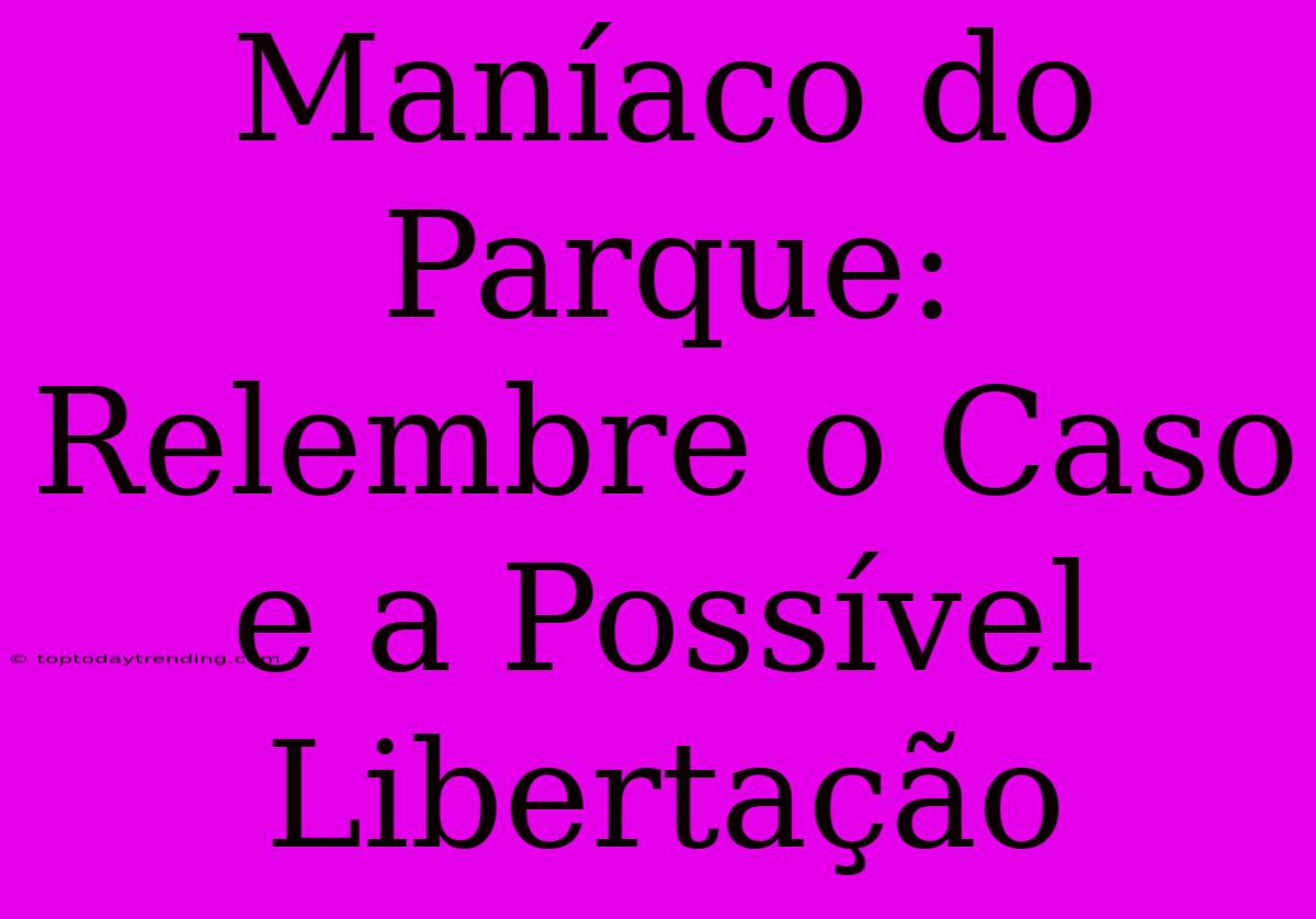 Maníaco Do Parque: Relembre O Caso E A Possível Libertação