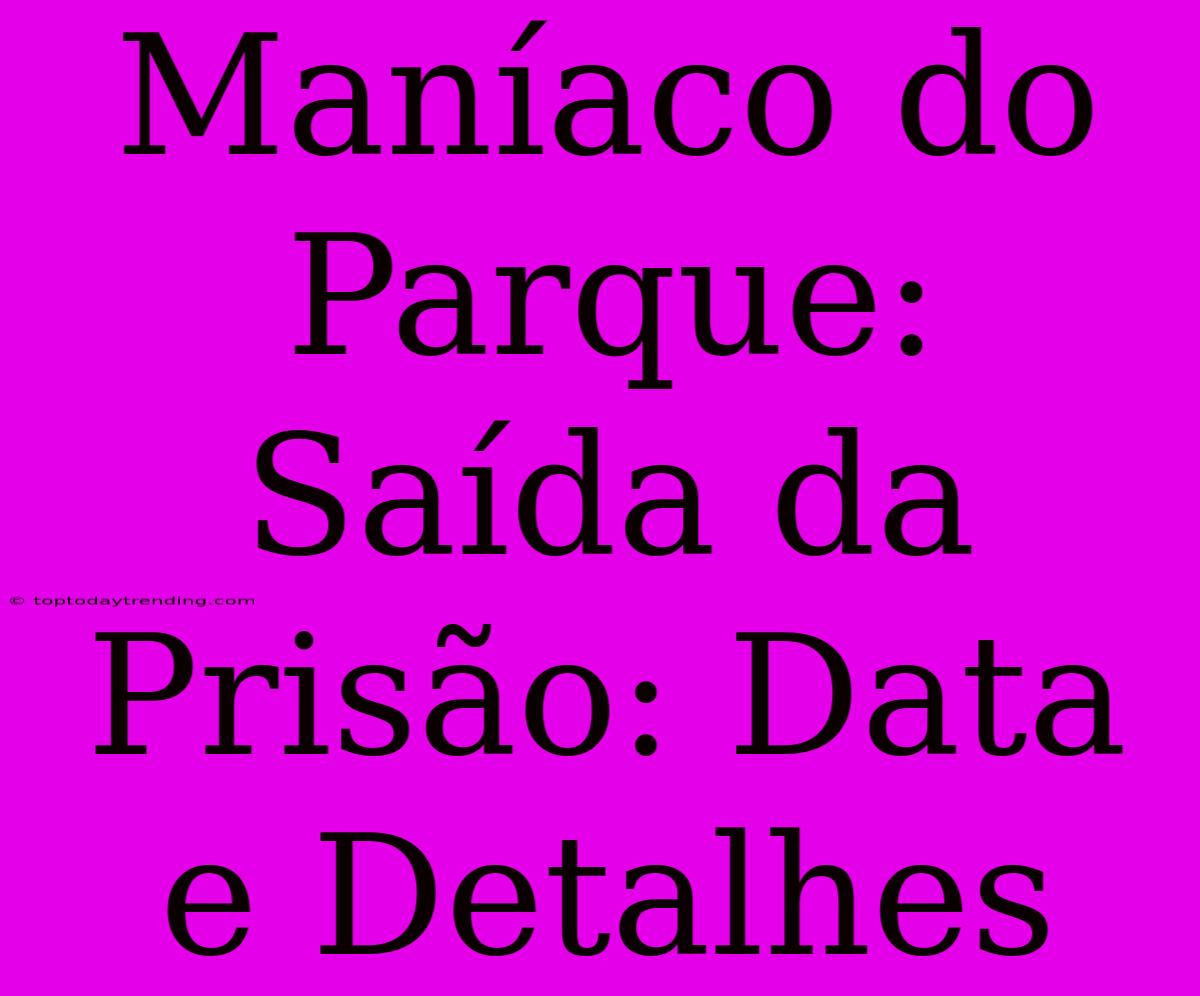 Maníaco Do Parque: Saída Da Prisão: Data E Detalhes