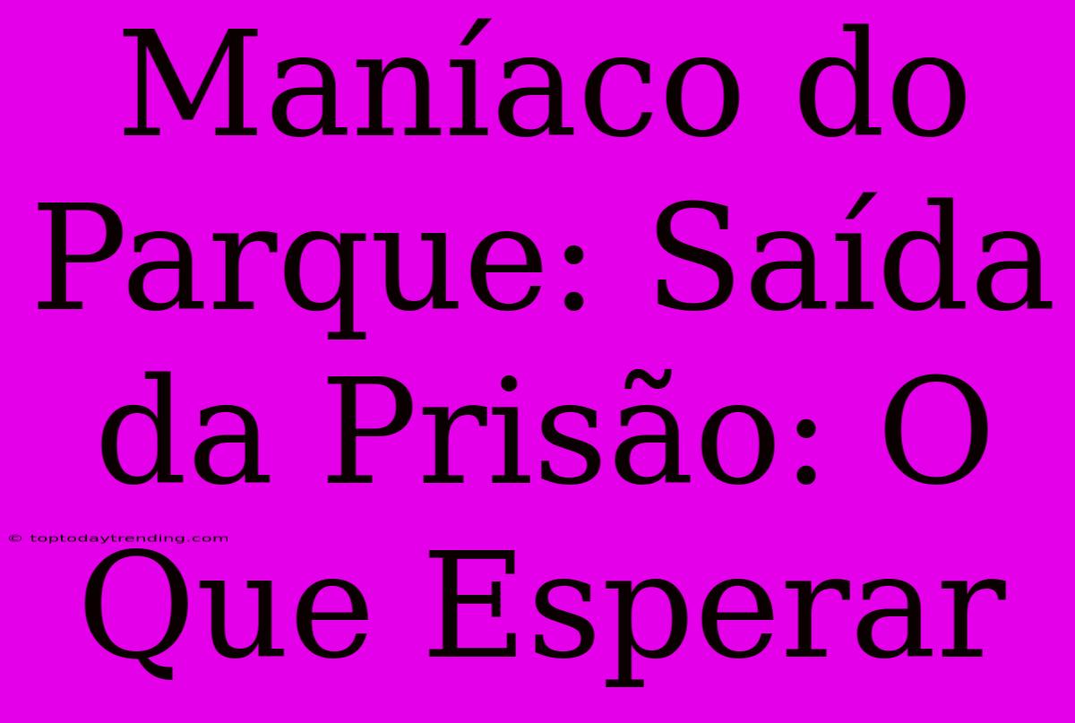 Maníaco Do Parque: Saída Da Prisão: O Que Esperar