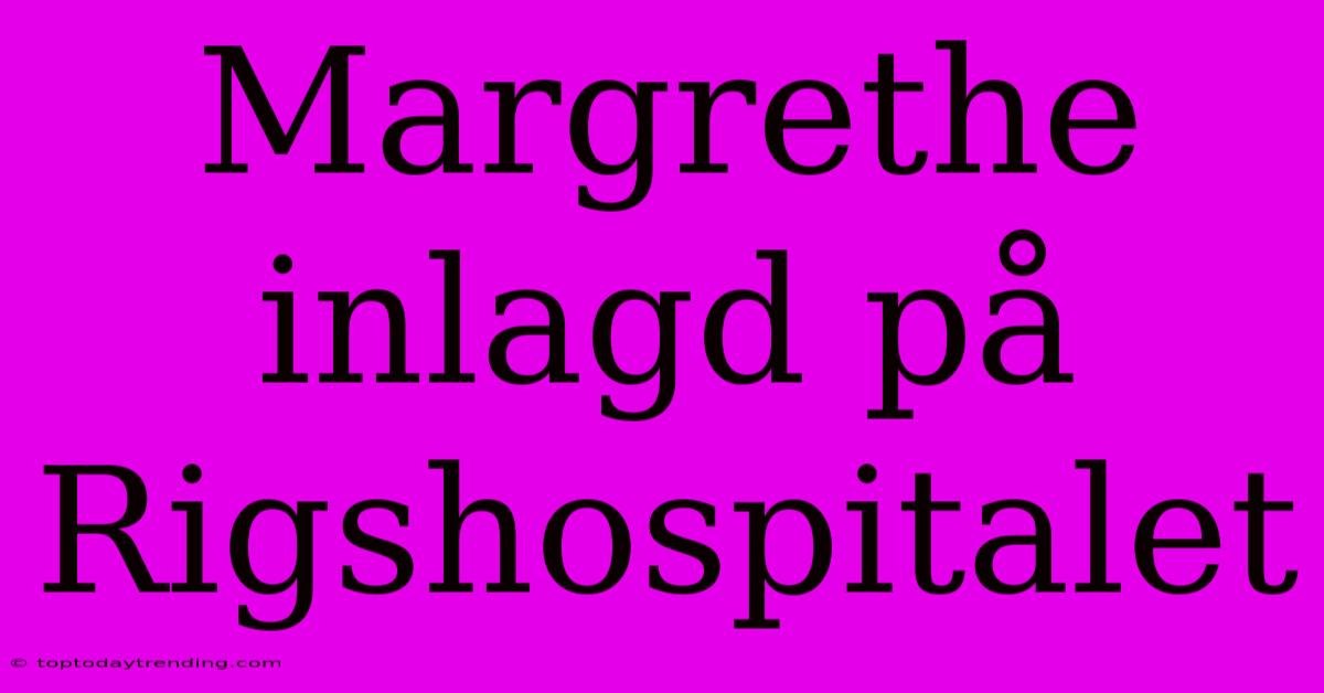 Margrethe Inlagd På Rigshospitalet