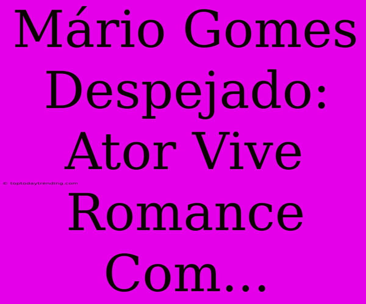 Mário Gomes Despejado: Ator Vive Romance Com...