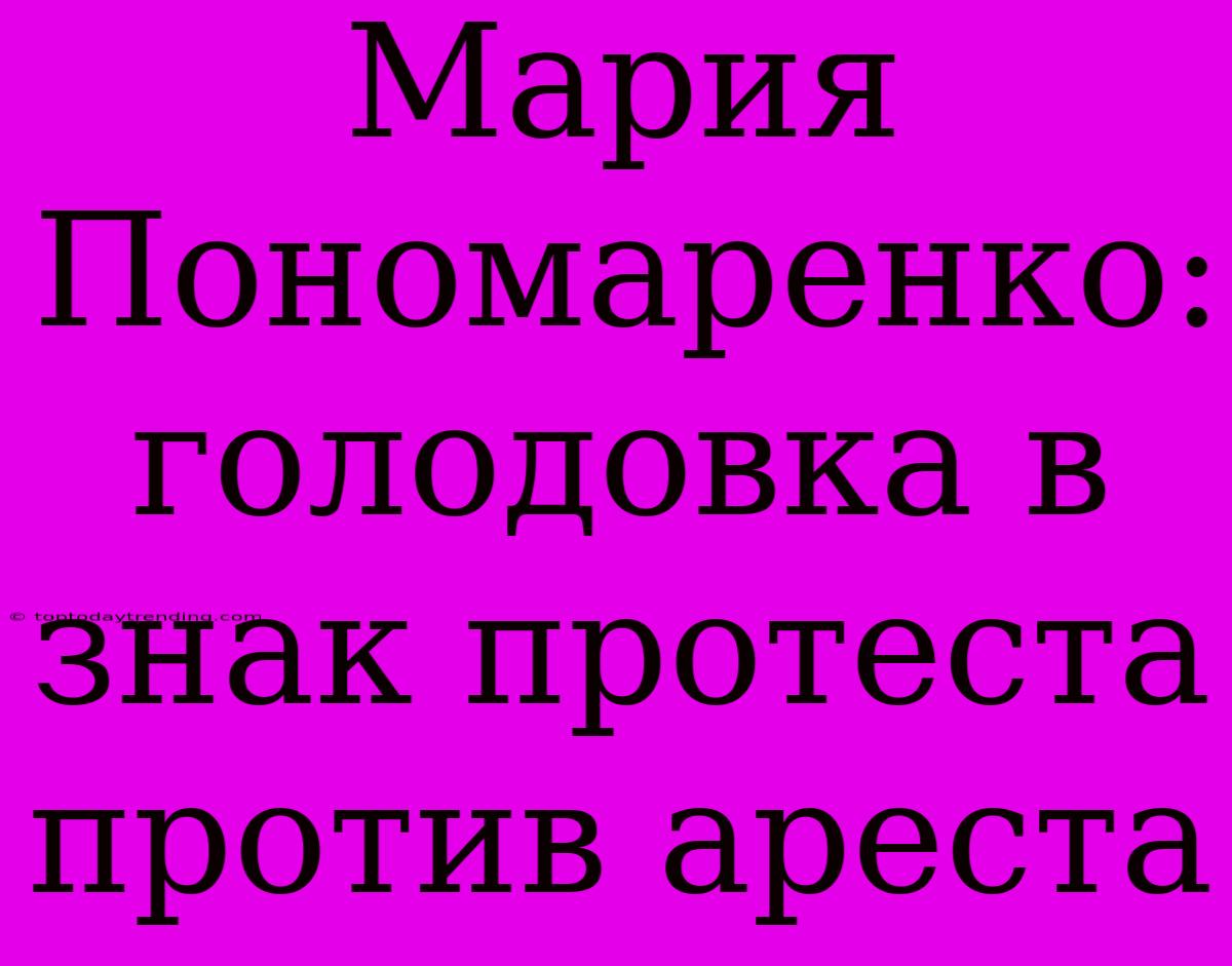 Мария Пономаренко: Голодовка В Знак Протеста Против Ареста