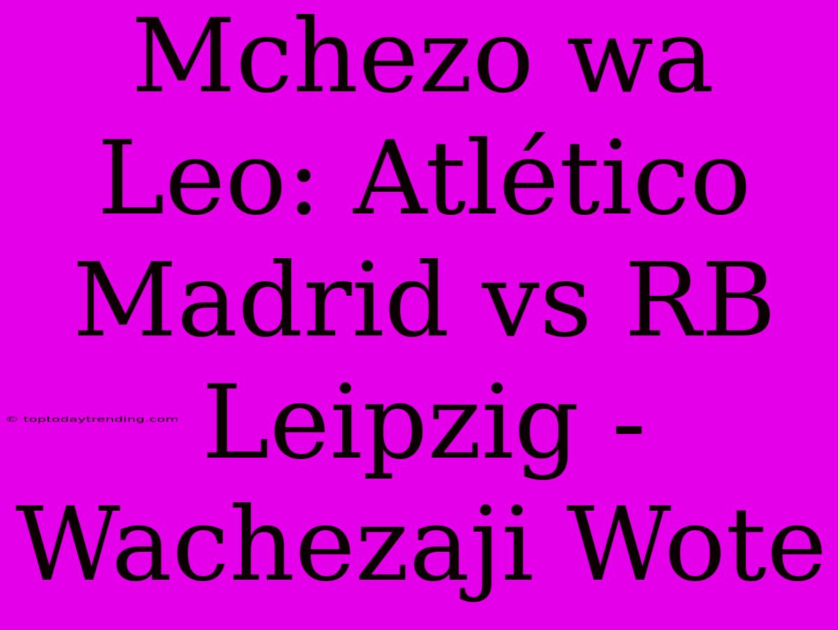 Mchezo Wa Leo: Atlético Madrid Vs RB Leipzig - Wachezaji Wote