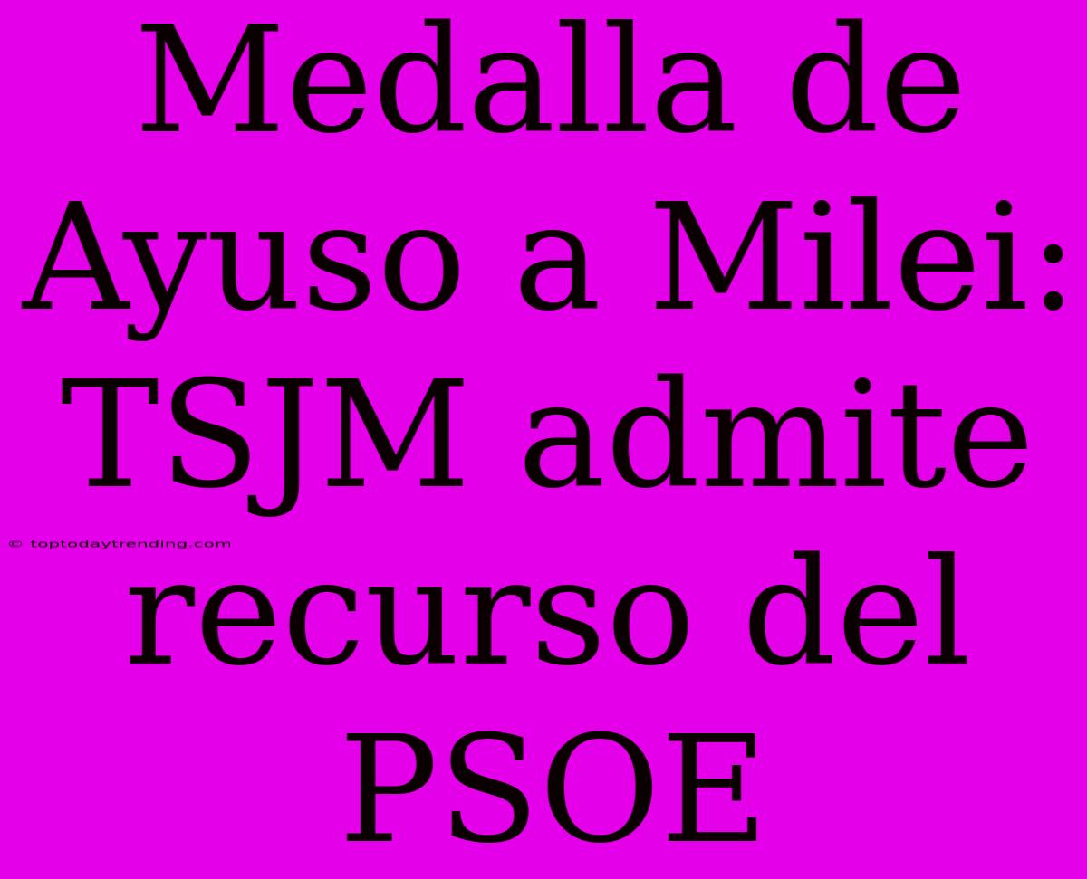 Medalla De Ayuso A Milei: TSJM Admite Recurso Del PSOE