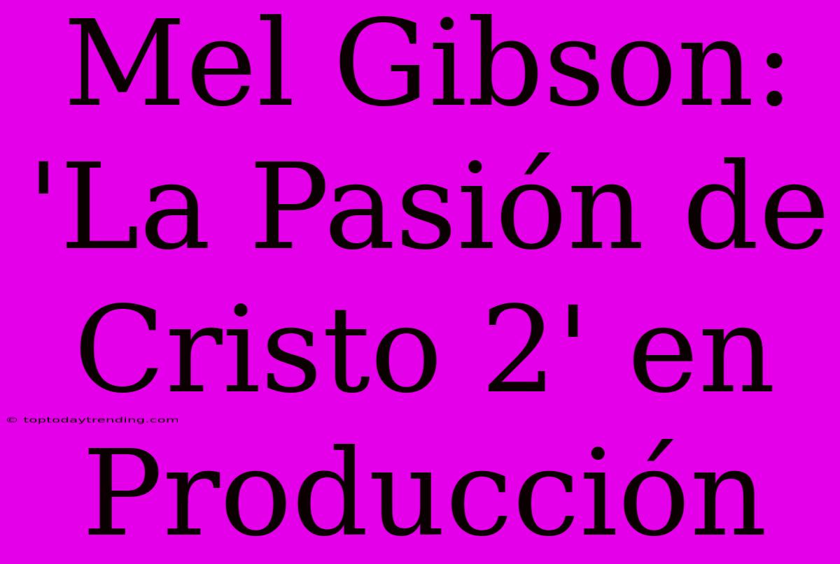 Mel Gibson: 'La Pasión De Cristo 2' En Producción