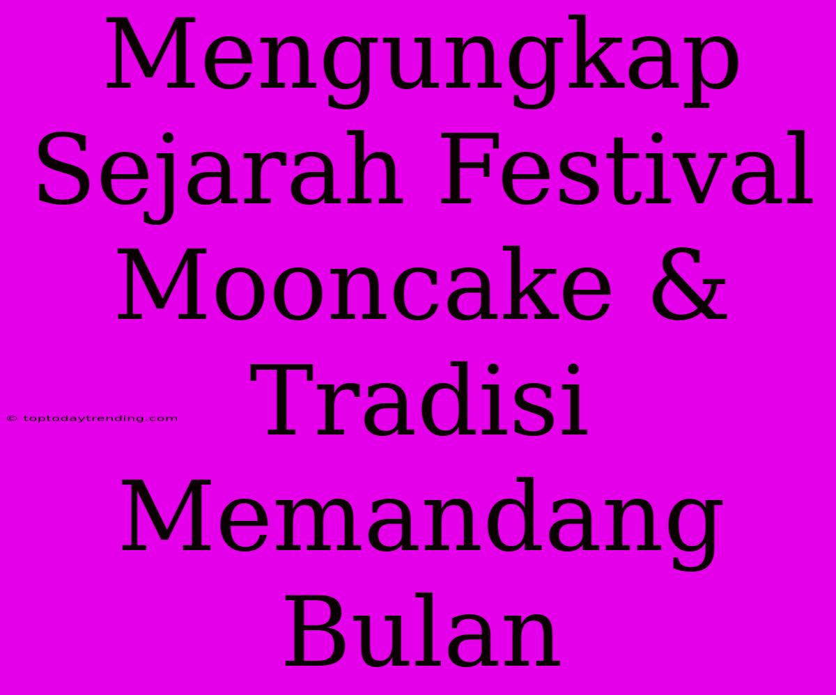 Mengungkap Sejarah Festival Mooncake & Tradisi Memandang Bulan