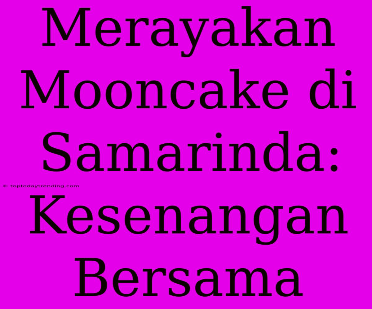 Merayakan Mooncake Di Samarinda:  Kesenangan Bersama