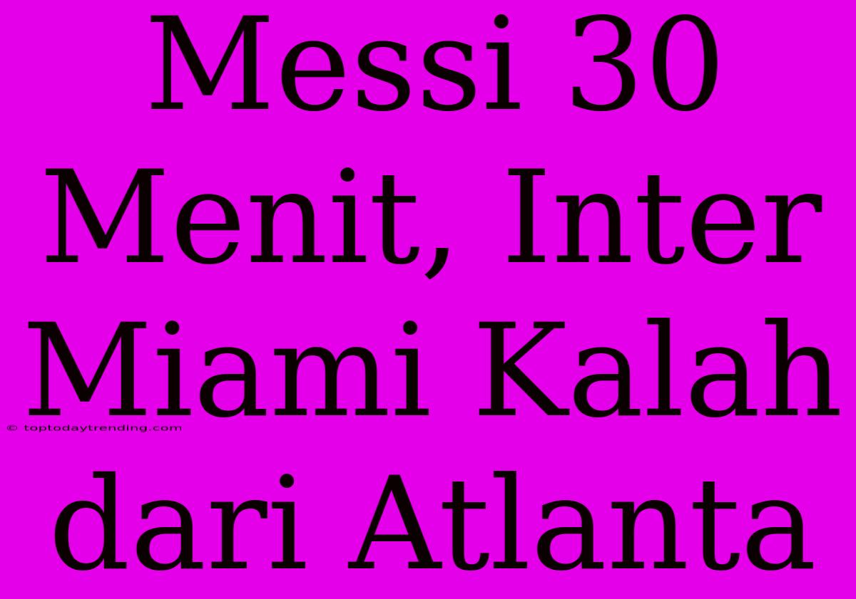 Messi 30 Menit, Inter Miami Kalah Dari Atlanta