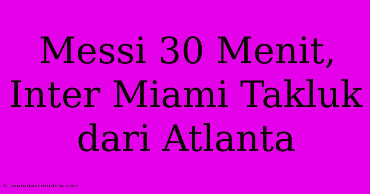 Messi 30 Menit, Inter Miami Takluk Dari Atlanta