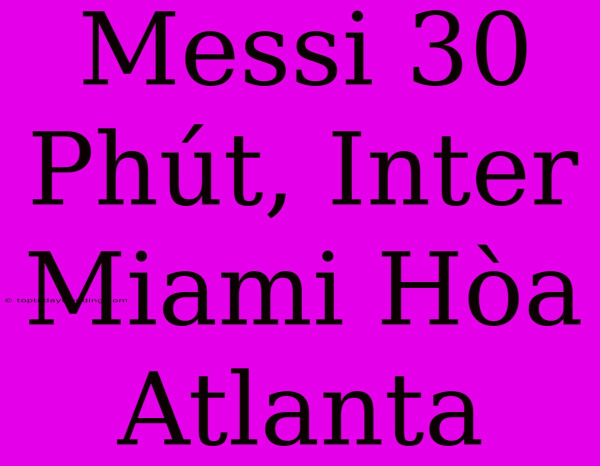 Messi 30 Phút, Inter Miami Hòa Atlanta