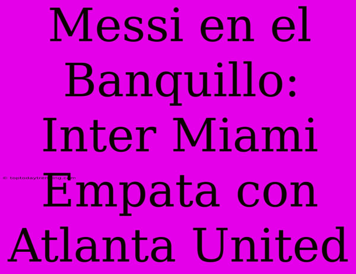 Messi En El Banquillo: Inter Miami Empata Con Atlanta United