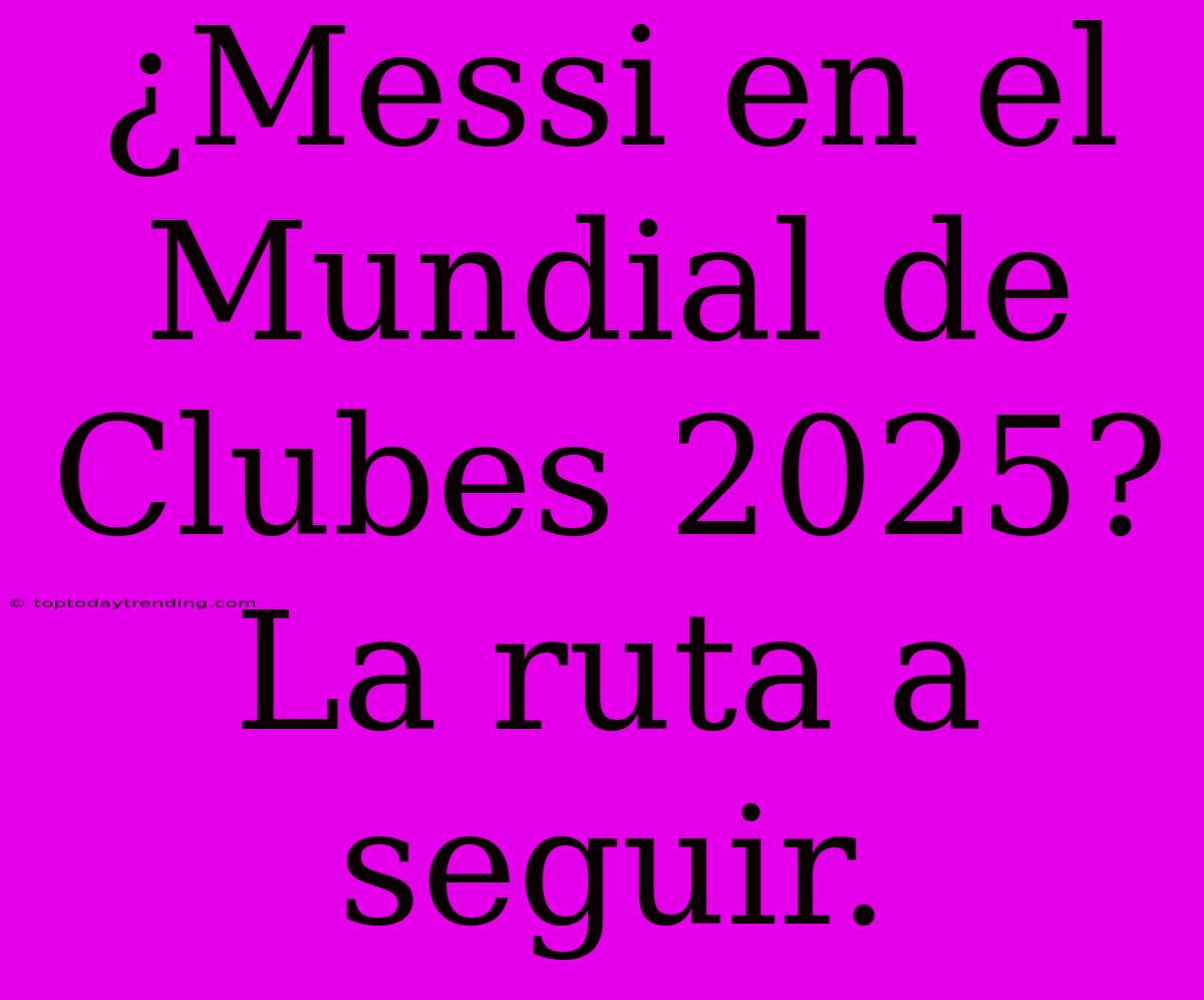 ¿Messi En El Mundial De Clubes 2025? La Ruta A Seguir.