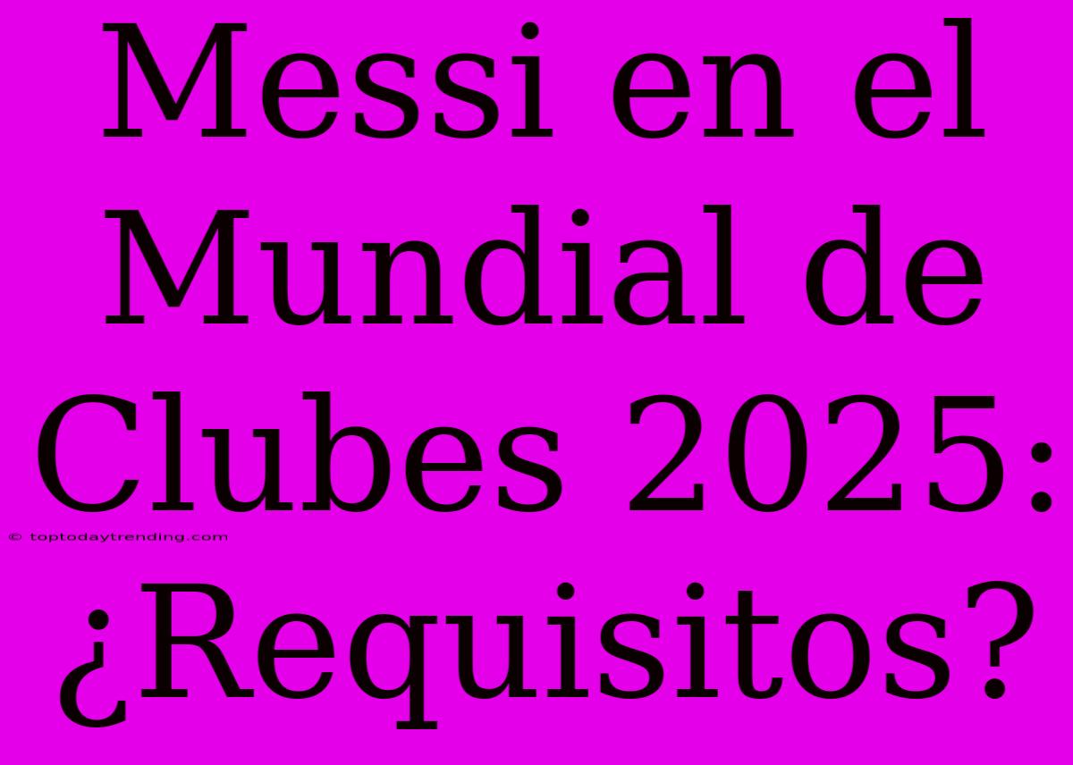 Messi En El Mundial De Clubes 2025: ¿Requisitos?