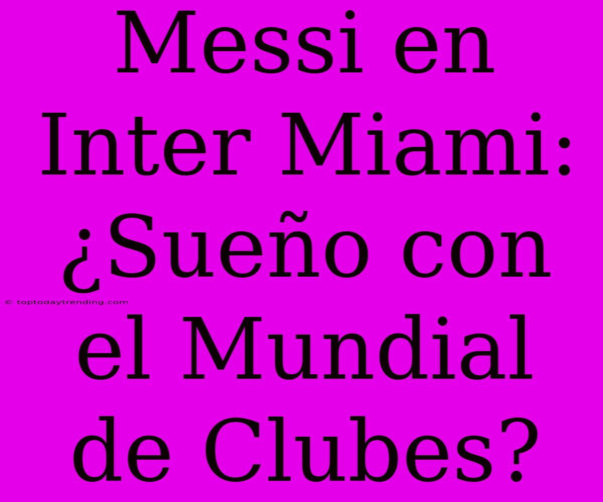 Messi En Inter Miami: ¿Sueño Con El Mundial De Clubes?