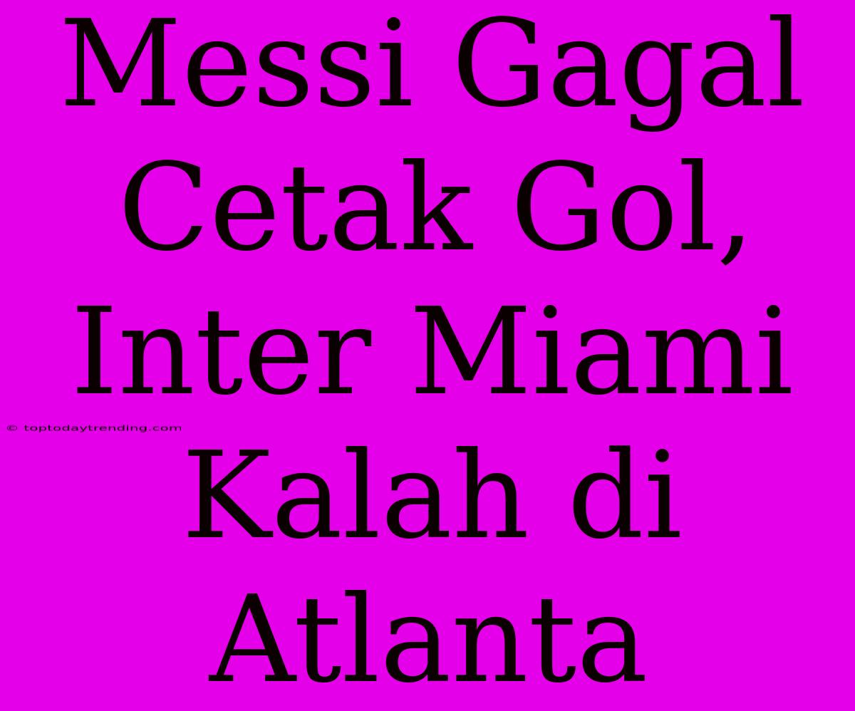 Messi Gagal Cetak Gol, Inter Miami Kalah Di Atlanta