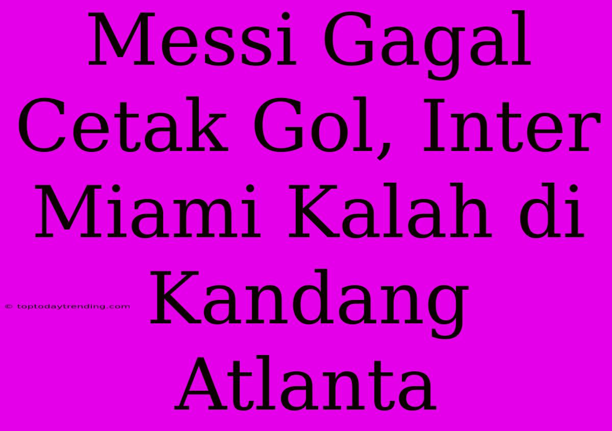 Messi Gagal Cetak Gol, Inter Miami Kalah Di Kandang Atlanta