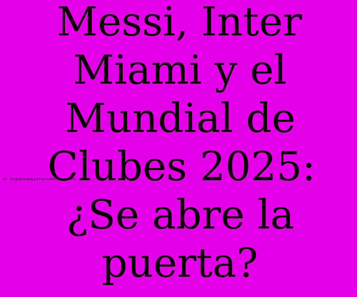 Messi, Inter Miami Y El Mundial De Clubes 2025: ¿Se Abre La Puerta?