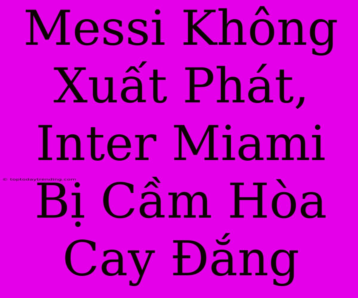 Messi Không Xuất Phát, Inter Miami Bị Cầm Hòa Cay Đắng