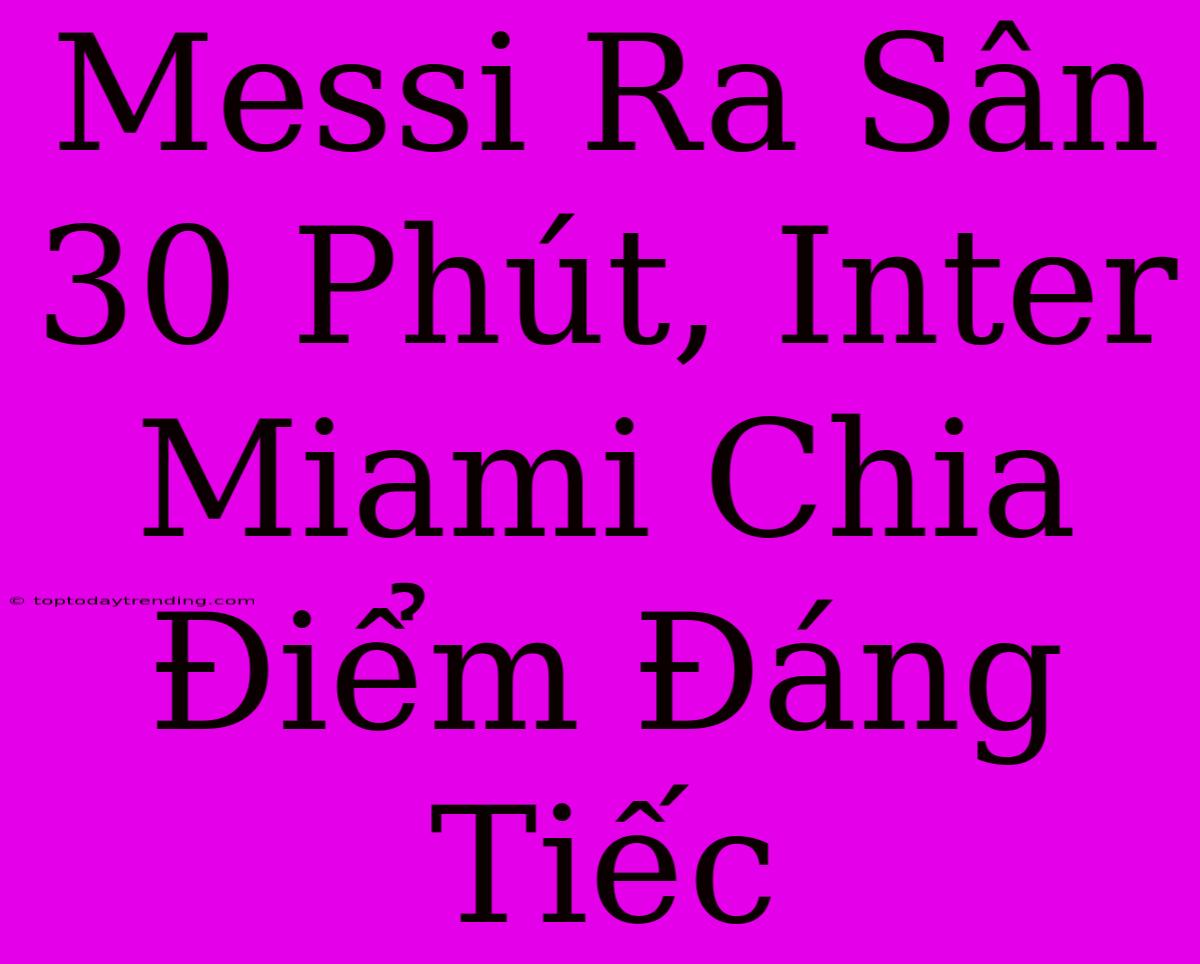 Messi Ra Sân 30 Phút, Inter Miami Chia Điểm Đáng Tiếc