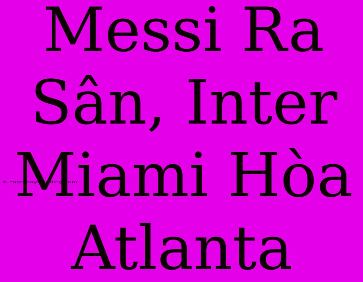 Messi Ra Sân, Inter Miami Hòa Atlanta