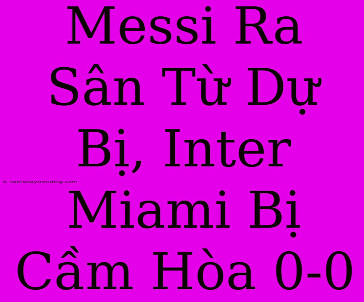 Messi Ra Sân Từ Dự Bị, Inter Miami Bị Cầm Hòa 0-0