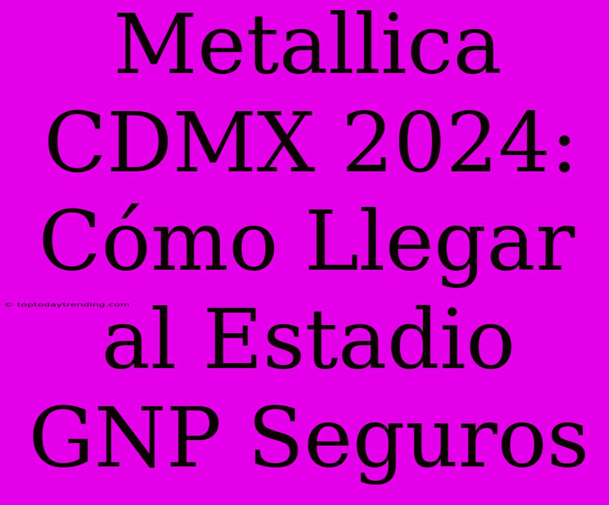 Metallica CDMX 2024: Cómo Llegar Al Estadio GNP Seguros