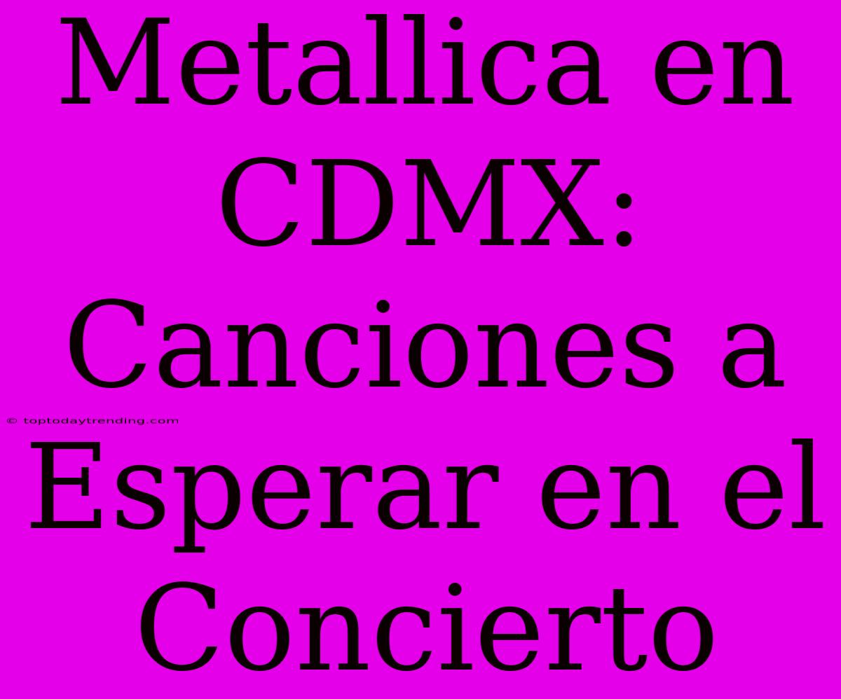 Metallica En CDMX: Canciones A Esperar En El Concierto