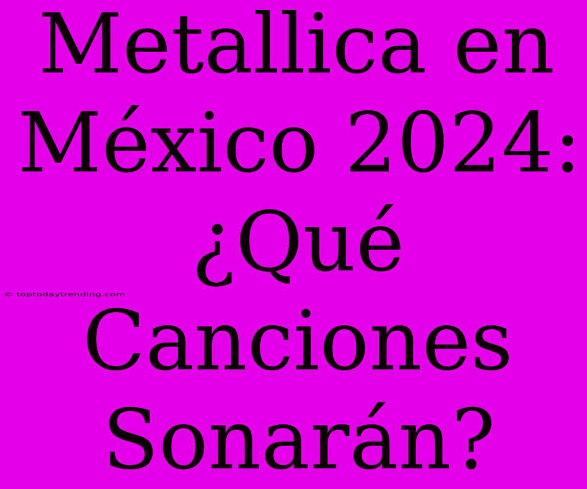 Metallica En México 2024: ¿Qué Canciones Sonarán?