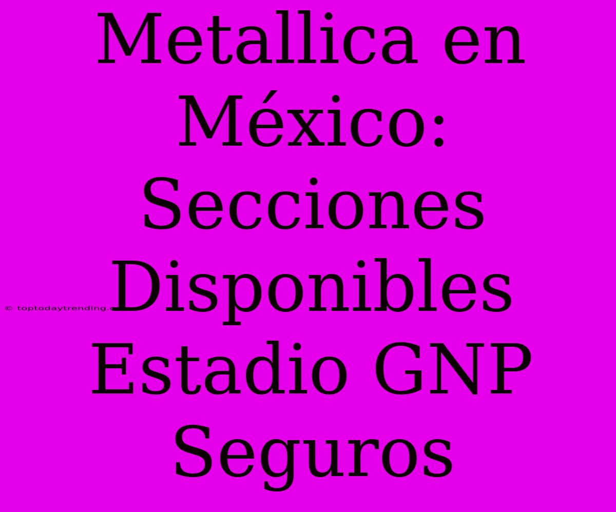 Metallica En México: Secciones Disponibles Estadio GNP Seguros