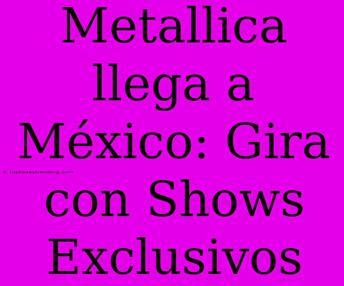 Metallica Llega A México: Gira Con Shows Exclusivos