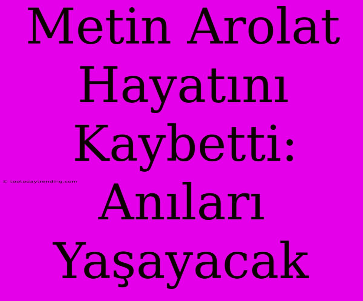 Metin Arolat Hayatını Kaybetti: Anıları Yaşayacak