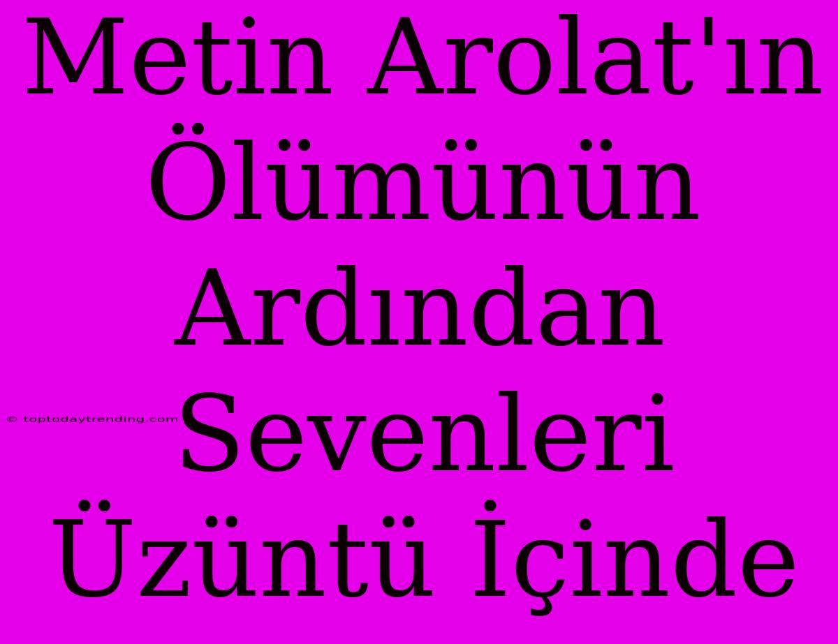 Metin Arolat'ın Ölümünün Ardından Sevenleri Üzüntü İçinde