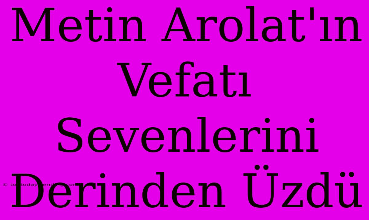 Metin Arolat'ın Vefatı Sevenlerini Derinden Üzdü