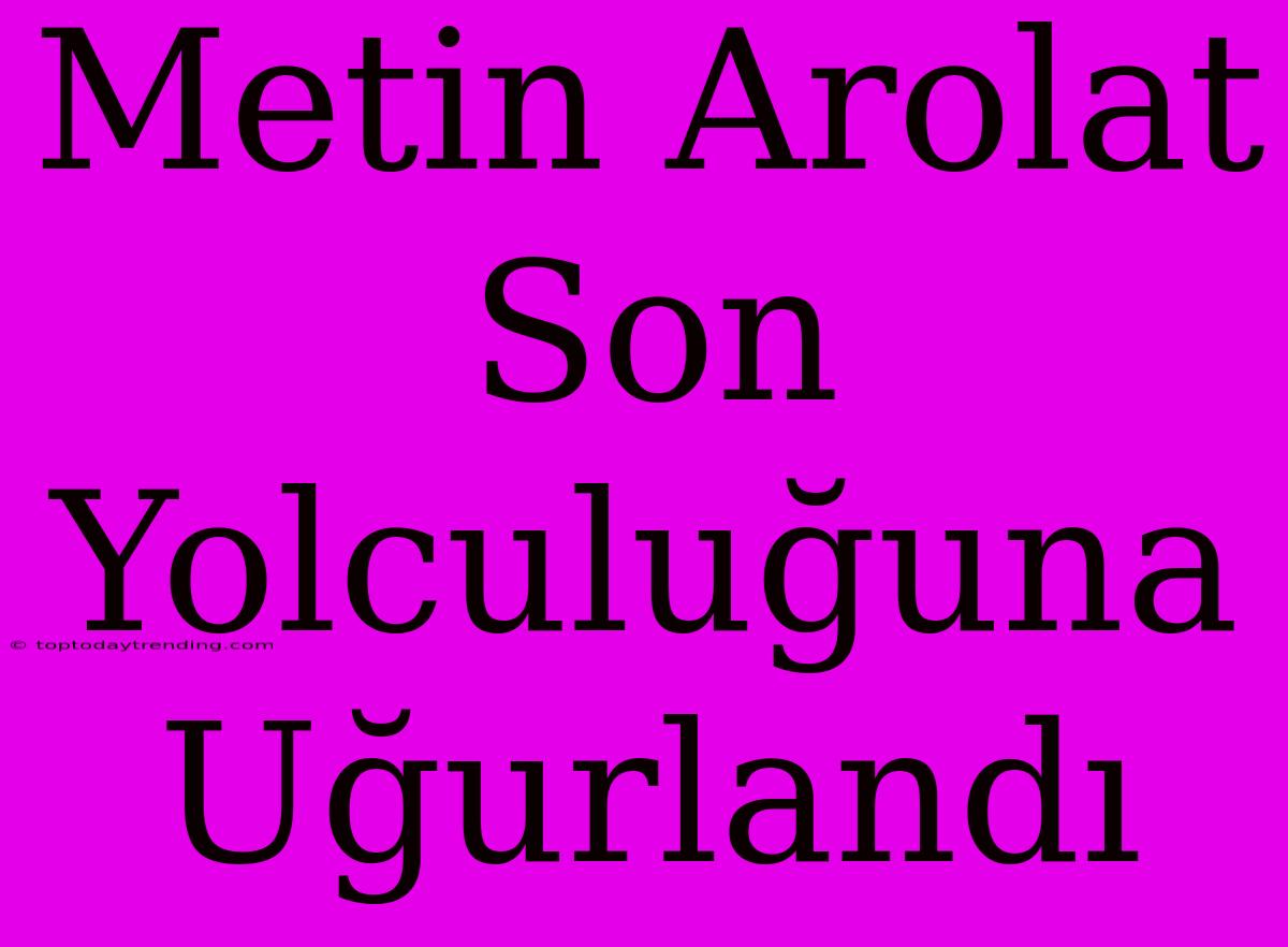 Metin Arolat Son Yolculuğuna Uğurlandı